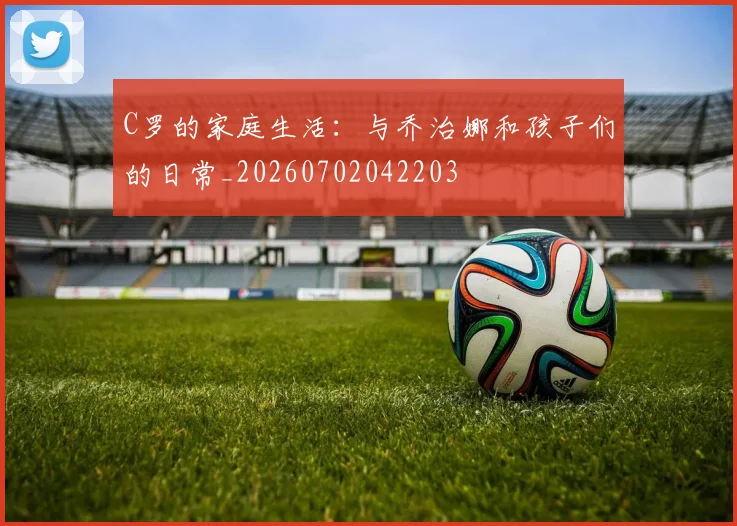 C罗的家庭生活：与乔治娜和孩子们的日常_20260702042203