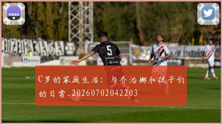 C罗的家庭生活：与乔治娜和孩子们的日常_20260702042203