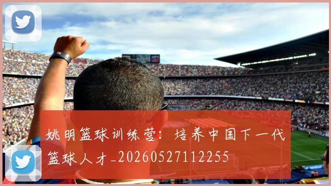 姚明篮球训练营：培养中国下一代篮球人才_20260527112255