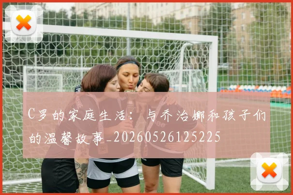 C罗的家庭生活：与乔治娜和孩子们的温馨故事_20260526125225
