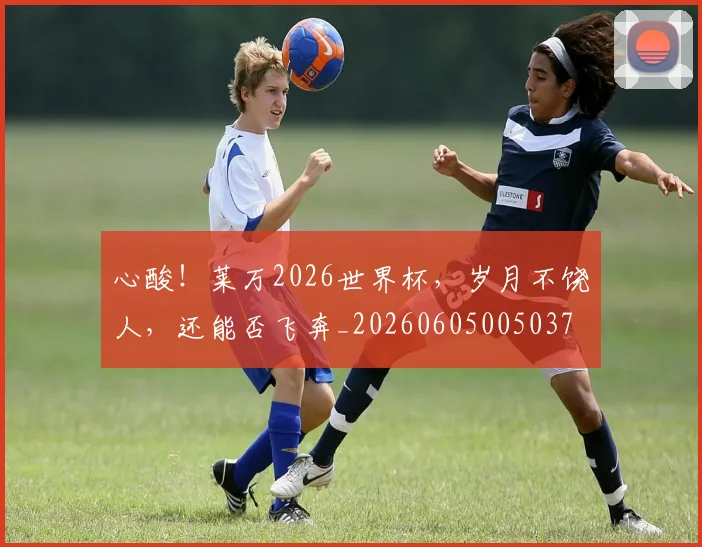心酸！莱万2026世界杯，岁月不饶人，还能否飞奔_20260605005037