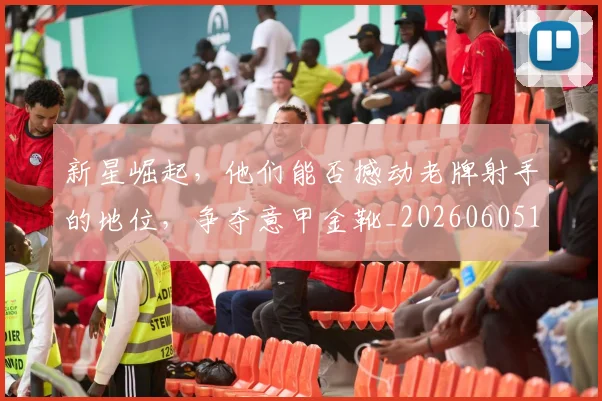 新星崛起，他们能否撼动老牌射手的地位，争夺意甲金靴_20260605181154