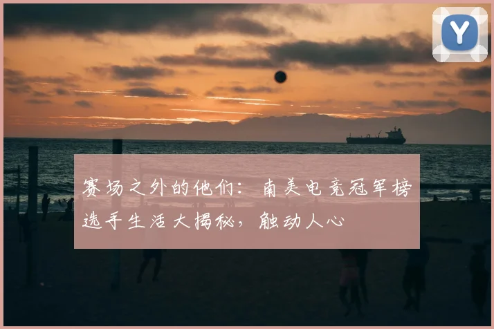 赛场之外的他们：南美电竞冠军榜选手生活大揭秘，触动人心