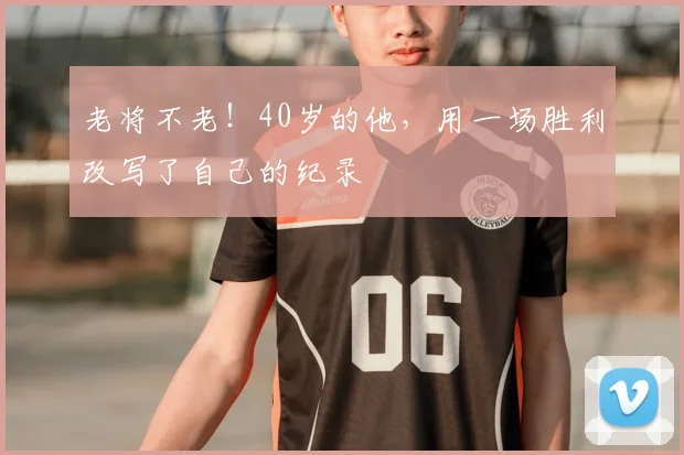 老将不老！40岁的他，用一场胜利改写了自己的纪录