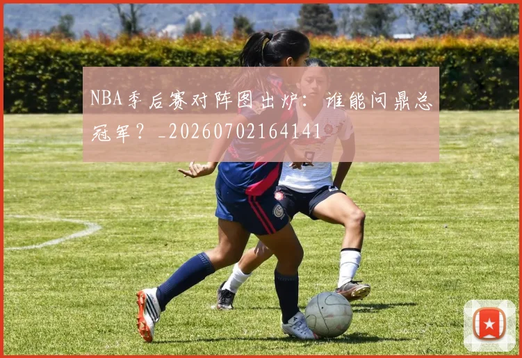 NBA季后赛对阵图出炉：谁能问鼎总冠军？_20260702164141